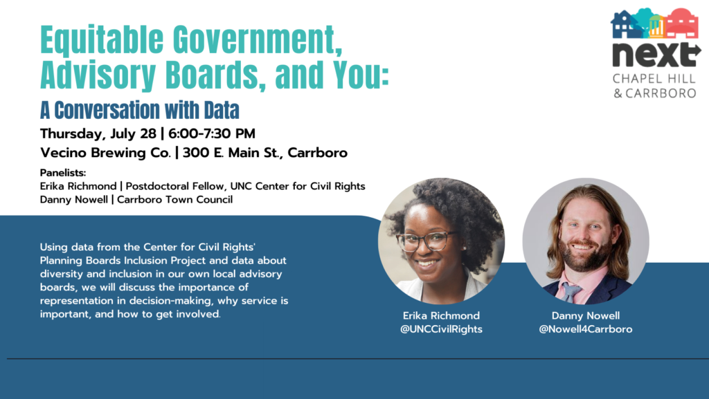 A graphic advertising an event. Text: “Equitable Government, Advisory Boards, and You: A Conversation with Data. Thursday, July 28. 6:00-7:30 PM. Vecino Brewing Co. 300 E. Main St, Carrboro. Panelists: Erika Richmond, Postdoctoral Fellow, UNC Center for Civil Rights, Danny Nowell, Carrboro Town Council. Using data from the Center for Civil Rights’ Planning Boards Inclusion Project and data about diversity and inclusion in our own local advisory boards, we will discuss the importance of representation in decision-making, why service is important, and how to get involved.” The image also contains an image of the NEXT logo and photos of Erika Richmond and Danny Nowell.