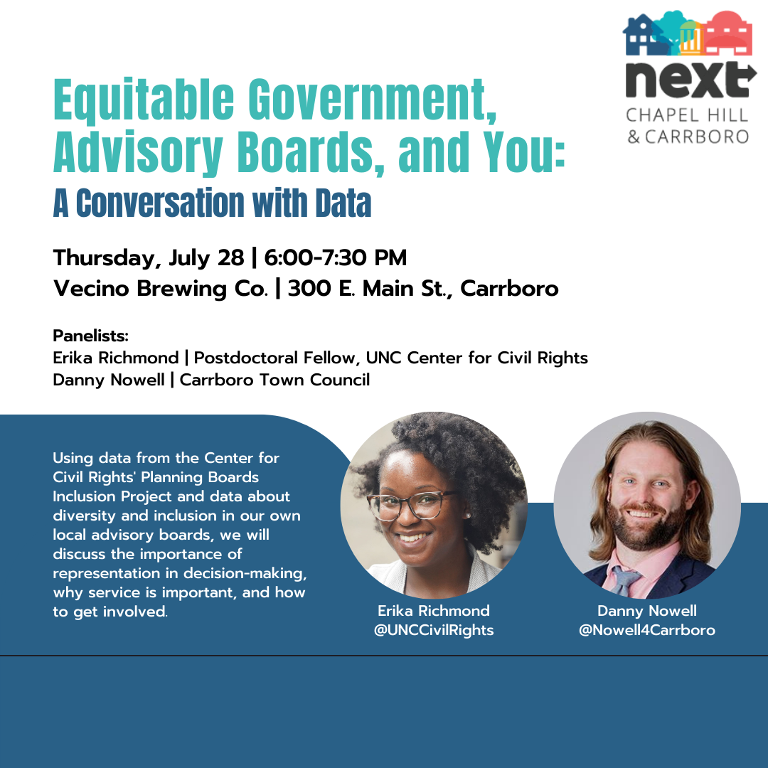 A graphic advertising an event. Text: “Equitable Government, Advisory Boards, and You: A Conversation with Data. Thursday, July 28. 6:00-7:30 PM. Vecino Brewing Co. 300 E. Main St, Carrboro. Panelists: Erika Richmond, Postdoctoral Fellow, UNC Center for Civil Rights, Danny Nowell, Carrboro Town Council. Using data from the Center for Civil Rights’ Planning Boards Inclusion Project and data about diversity and inclusion in our own local advisory boards, we will discuss the importance of representation in decision-making, why service is important, and how to get involved.” The image also contains an image of the NEXT logo and photos of Erika Richmond and Danny Nowell.